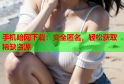 手机暗网下载：安全匿名，轻松获取稀缺资源