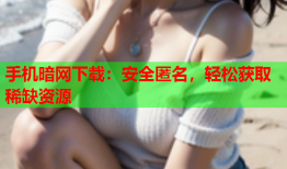 手机暗网下载：安全匿名，轻松获取稀缺资源