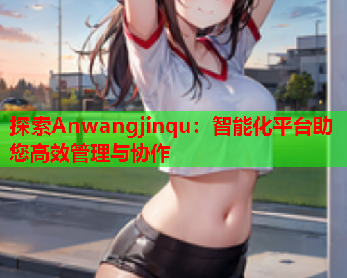 探索Anwangjinqu：智能化平台助您高效管理与协作