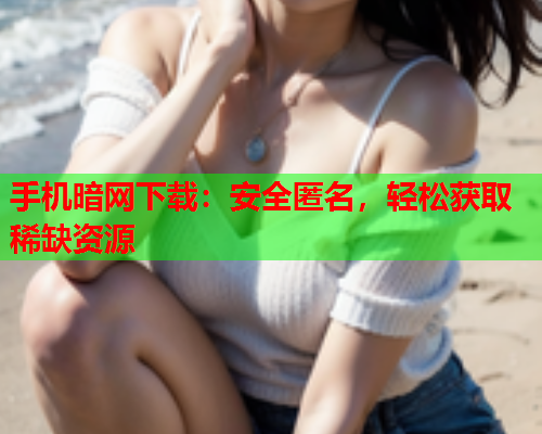 手机暗网下载：安全匿名，轻松获取稀缺资源