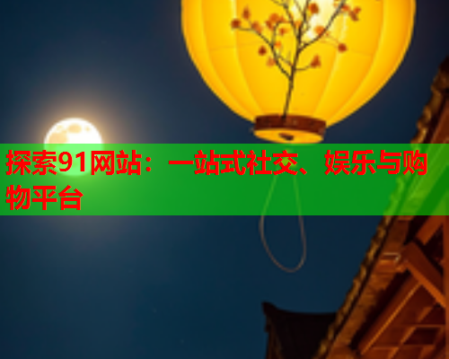 探索91网站：一站式社交、娱乐与购物平台