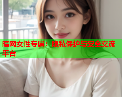 暗网女性专属：隐私保护与安全交流平台